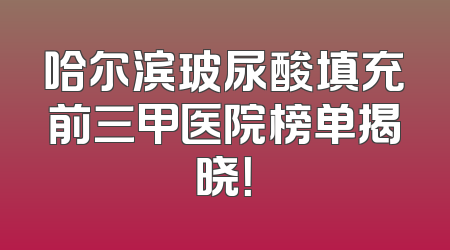 哈尔滨玻尿酸填充前三甲医院榜单揭晓！