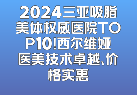 2024三亚吸脂美体权威医院TOP10！西尔维娅医美技术卓越、价格实惠