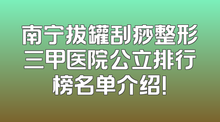 南宁拔罐刮痧整形三甲医院公立排行榜名单介绍!