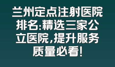 兰州定点注射医院排名：精选三家公立医院，提升服务质量必看！