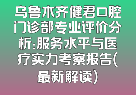 乌鲁木齐健君口腔门诊部专业评价分析：服务水平与医疗实力考察报告（最新解读）