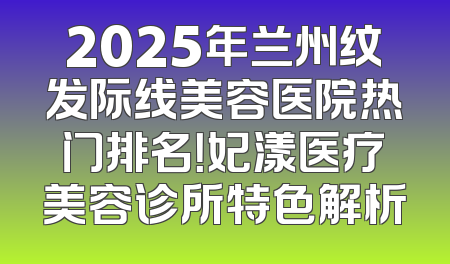 2025年兰州纹发际线美容医院热门排名！妃漾医疗美容诊所特色解析