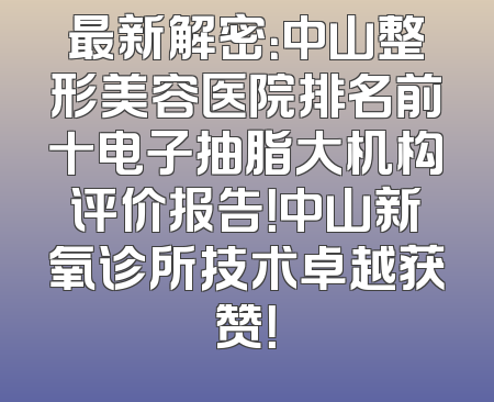 最新解密：中山整形美容医院排名前十电子抽脂大机构评价报告！中山新氧诊所技术卓越获赞！