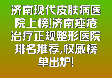 济南现代皮肤病医院上榜！济南痤疮治疗正规整形医院排名推荐，权威榜单出炉！