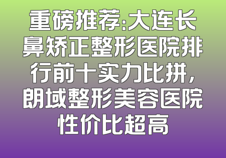 重磅推荐：大连长鼻矫正整形医院排行前十实力比拼，朗域整形美容医院性价比超高