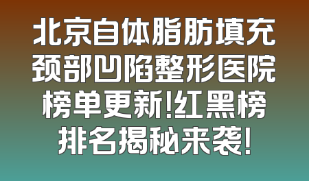 北京自体脂肪填充颈部凹陷整形医院榜单更新！红黑榜排名揭秘来袭！