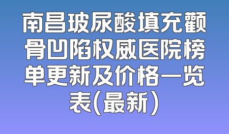 南昌玻尿酸填充颧骨凹陷权威医院榜单更新及价格一览表（最新）