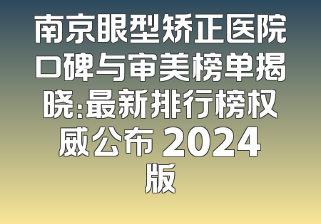 南京眼型矫正医院口碑与审美榜单揭晓：最新排行榜权威公布 2024版
