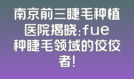 南京前三睫毛种植医院揭晓：fue种睫毛领域的佼佼者！