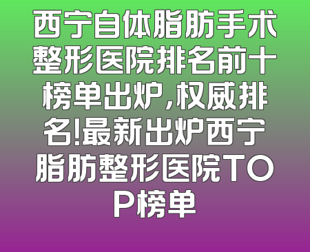 西宁自体脂肪手术整形医院排名前十榜单出炉，权威排名！最新出炉西宁脂肪整形医院TOP榜单