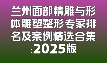 兰州面部精雕与形体雕塑整形专家排名及案例精选合集：2025版