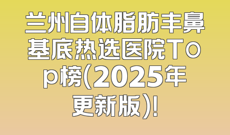 兰州自体脂肪丰鼻基底热选医院Top榜（2025年更新版）！