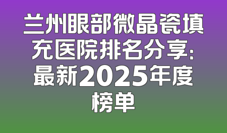 兰州眼部微晶瓷填充医院排名分享：最新2025年度榜单