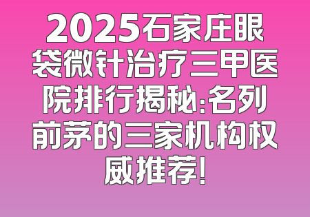 2025石家庄眼袋微针治疗三甲医院排行揭秘：名列前茅的三家机构权威推荐！