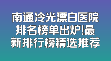 南通冷光漂白医院排名榜单出炉！最新排行榜精选推荐