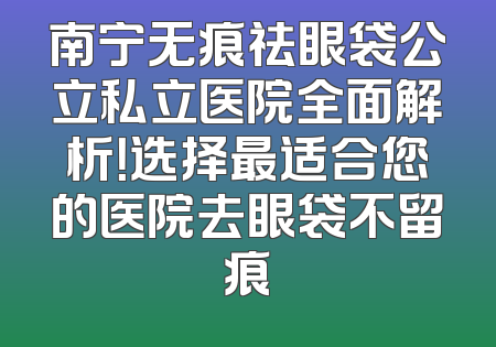 南宁无痕祛眼袋公立私立医院全面解析！选择最适合您的医院去眼袋不留痕