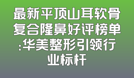 最新平顶山耳软骨复合隆鼻好评榜单：华美整形引领行业标杆