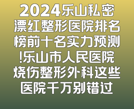 2024乐山私密漂红整形医院排名榜前十名实力预测！乐山市人民医院烧伤整形外科这些医院千万别错过