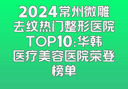 2024常州微雕去纹热门整形医院TOP10：华韩医疗美容医院荣登榜单