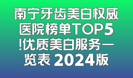 南宁牙齿美白权威医院榜单TOP5！优质美白服务一览表 2024版