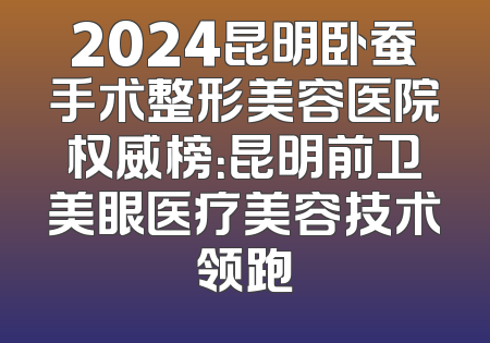2024昆明卧蚕手术整形美容医院权威榜：昆明前卫美眼医疗美容技术领跑