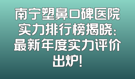 南宁塑鼻口碑医院实力排行榜揭晓：最新年度实力评价出炉！