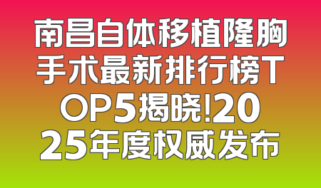 南昌自体移植隆胸手术最新排行榜TOP5揭晓！2025年度权威发布
