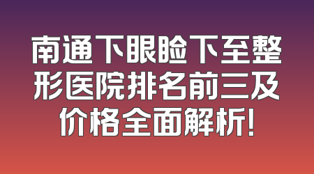 南通下眼睑下至整形医院排名前三及价格全面解析！