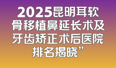 2025昆明耳软骨移植鼻延长术及牙齿矫正术后医院排名揭晓”