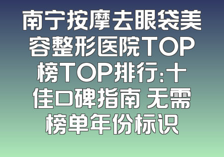 南宁按摩去眼袋美容整形医院TOP榜TOP排行：十佳口碑指南 无需榜单年份标识