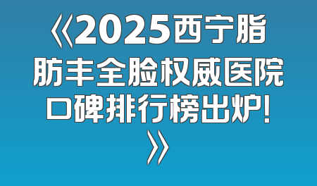 《2025西宁脂肪丰全脸权威医院口碑排行榜出炉！》