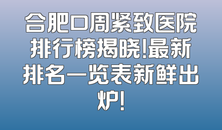 合肥口周紧致医院排行榜揭晓！最新排名一览表新鲜出炉！