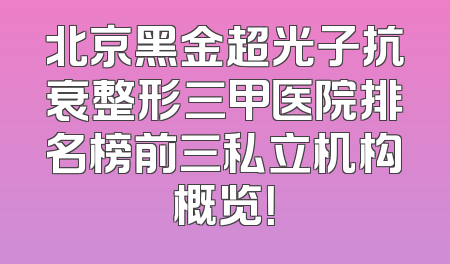 北京黑金超光子抗衰整形三甲医院排名榜前三私立机构概览！