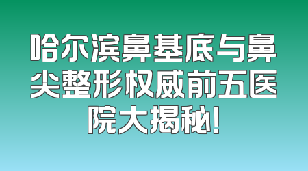 哈尔滨鼻基底与鼻尖整形权威前五医院大揭秘！