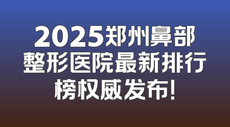 2025郑州鼻部整形医院最新排行榜权威发布！