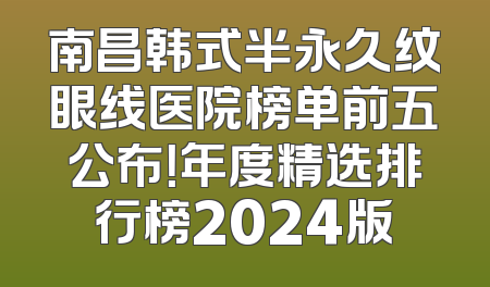 南昌韩式半永久纹眼线医院榜单前五公布！年度精选排行榜2024版