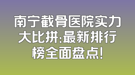 南宁截骨医院实力大比拼：最新排行榜全面盘点！