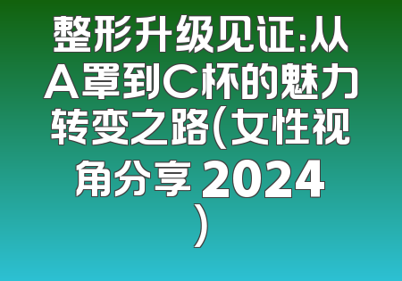 整形升级见证：从A罩到C杯的魅力转变之路（女性视角分享 2024）