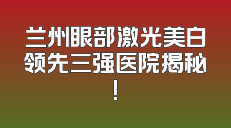 兰州眼部激光美白领先三强医院揭秘！
