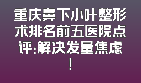 重庆鼻下小叶整形术排名前五医院点评：解决发量焦虑！