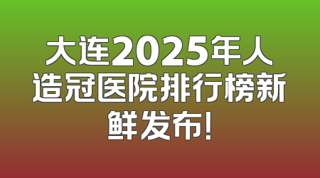 大连2025年人造冠医院排行榜新鲜发布！