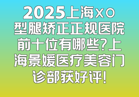 2025上海xo型腿矫正正规医院前十位有哪些？上海景媛医疗美容门诊部获好评！