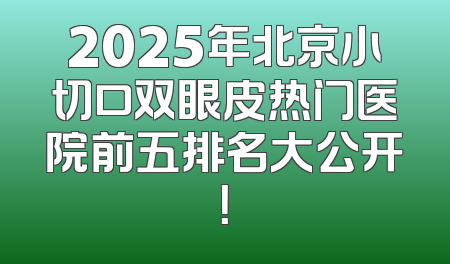 2025年北京小切口双眼皮热门医院前五排名大公开！