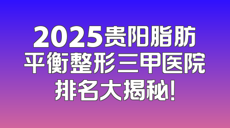 2025贵阳脂肪平衡整形三甲医院排名大揭秘！