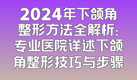 2024年下颌角整形方法全解析：专业医院详述下颌角整形技巧与步骤