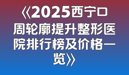 《2025西宁口周轮廓提升整形医院排行榜及价格一览》
