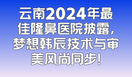 云南2024年最佳隆鼻医院披露，梦想韩辰技术与审美风尚同步！