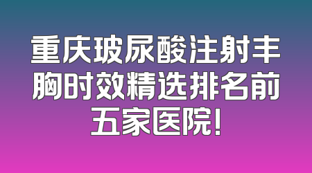 重庆玻尿酸注射丰胸时效精选排名前五家医院!