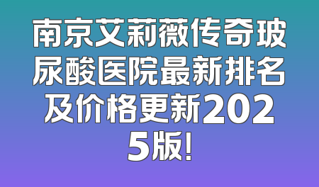 南京艾莉薇传奇玻尿酸医院最新排名及价格更新2025版！