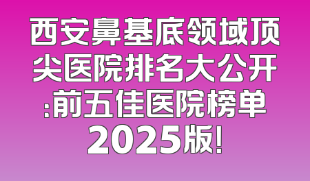 西安鼻基底领域顶尖医院排名大公开：前五佳医院榜单2025版！